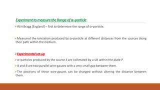 Experiment to measure the Range of α–particle:
W.H.Bragg [England] – first to determine the range of α–particle.
Measured the ionization produced by α–particle at different distances from the sources along
their path within the medium.
Experimental set-up:
α–particles produced by the source S are collimated by a slit within the plate P.
A and B are two parallel wire-gauzes with a very small gap between them.
The positions of these wire-gauzes can be changed without altering the distance between
them.
 