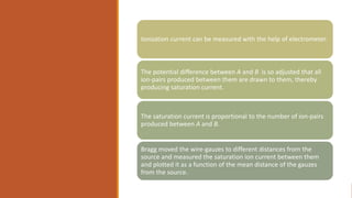Ionization current can be measured with the help of electrometer.
The potential difference between A and B is so adjusted that all
ion-pairs produced between them are drawn to them, thereby
producing saturation current.
The saturation current is proportional to the number of ion-pairs
produced between A and B.
Bragg moved the wire-gauzes to different distances from the
source and measured the saturation ion current between them
and plotted it as a function of the mean distance of the gauzes
from the source.
 