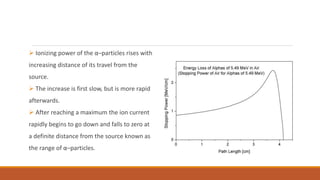  Ionizing power of the α–particles rises with
increasing distance of its travel from the
source.
 The increase is first slow, but is more rapid
afterwards.
 After reaching a maximum the ion current
rapidly begins to go down and falls to zero at
a definite distance from the source known as
the range of α–particles.
 