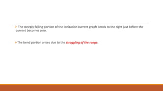  The steeply falling portion of the ionization current graph bends to the right just before the
current becomes zero.
The bend portion arises due to the straggling of the range.
 