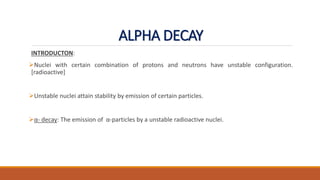 ALPHA DECAY
INTRODUCTON:
Nuclei with certain combination of protons and neutrons have unstable configuration.
[radioactive]
Unstable nuclei attain stability by emission of certain particles.
α- decay: The emission of α-particles by a unstable radioactive nuclei.
 