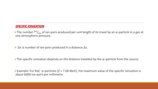 SPECIFIC IONIZATION:
The number ∆𝑛
∆𝑥 of ion-pairs produced per unit length of its travel by an α–particle in a gas at
one atmospheric pressure.
 ∆𝑛 is number of ion-pairs produced in a distance ∆𝑥.
The specific ionization depends on the distance travelled by the α–particle from the source.
Example: For RaC’ α–particles [E = 7.68 MeV], the maximum value of the specific ionization is
about 6000 ion-pairs per millimetre.
 