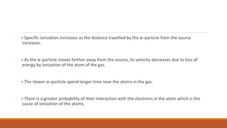 Specific ionization increases as the distance travelled by the α–particle from the source
increases.
As the α–particle moves farther away from the source, its velocity decreases due to loss of
energy by ionization of the atom of the gas.
The slower α–particle spend longer time near the atoms in the gas.
There is a greater probability of their interaction with the electrons in the atom which is the
cause of ionization of the atoms.
 