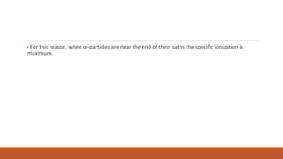 For this reason, when α–particles are near the end of their paths the specific ionization is
maximum.
 