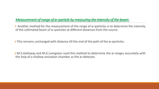 Measurement of range of α–particle by measuring the intensity of the beam:
 Another method for the measurement of the range of α–particles is to determine the intensity
of the collimated beam of α–particles at different distances from the source.
This remains unchanged with distance till the end of the path of the α–particles.
M.S.Holloway and M.G.Livingston used this method to determine the α–ranges accurately with
the help of a shallow ionization chamber as the α–detector.
 