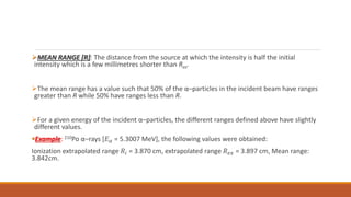 MEAN RANGE [R]: The distance from the source at which the intensity is half the initial
intensity which is a few millimetres shorter than Rex.
The mean range has a value such that 50% of the α–particles in the incident beam have ranges
greater than R while 50% have ranges less than R.
For a given energy of the incident α–particles, the different ranges defined above have slightly
different values.
Example: 210Po α–rays [𝐸𝛼 = 5.3007 MeV], the following values were obtained:
Ionization extrapolated range 𝑅𝑖 = 3.870 cm, extrapolated range 𝑅𝑒𝑥 = 3.897 cm, Mean range:
3.842cm.
 