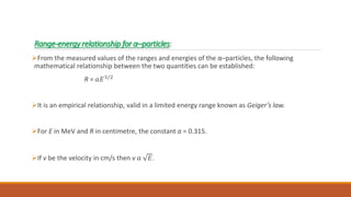 Range-energy relationship for α–particles:
From the measured values of the ranges and energies of the α–particles, the following
mathematical relationship between the two quantities can be established:
R = 𝑎𝐸3/2
It is an empirical relationship, valid in a limited energy range known as Geiger’s law.
For E in MeV and R in centimetre, the constant a = 0.315.
If v be the velocity in cm/s then v α 𝐸.
 