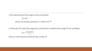 The relationship for the range in terms of velocity:
R = b𝑣3
where b is another constant: b = 9.416 x 10−28
In the case of a solid, the range Rs[ in centimetre] is related to the range R in air as follows:
𝑅𝑠 =
0.312 𝑅𝐴1/2
𝜌
where 𝜌 is the density of solid of mass number A.
 