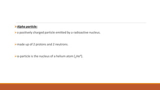 Alpha particle:
a positively charged particle emitted by a radioactive nucleus.
made up of 2 protons and 2 neutrons.
α-particle is the nucleus of a helium atom [2He4].
 