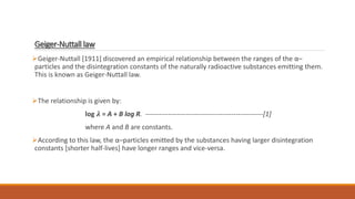 Geiger-Nuttall law
Geiger-Nuttall [1911] discovered an empirical relationship between the ranges of the α–
particles and the disintegration constants of the naturally radioactive substances emitting them.
This is known as Geiger-Nuttall law.
The relationship is given by:
log 𝝀 = A + B log R. ----------------------------------------------------[1]
where A and B are constants.
According to this law, the α–particles emitted by the substances having larger disintegration
constants [shorter half-lives] have longer ranges and vice-versa.
 