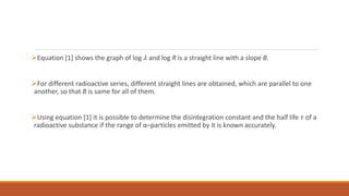 Equation [1] shows the graph of log 𝜆 and log R is a straight line with a slope B.
For different radioactive series, different straight lines are obtained, which are parallel to one
another, so that B is same for all of them.
Using equation [1] it is possible to determine the disintegration constant and the half life 𝜏 of a
radioactive substance if the range of α–particles emitted by it is known accurately.
 