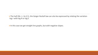 The half-life 𝜏 = ln 2 𝜆, the Geiger-Nuttall law can also be expressed by relating the variation
log 𝜏 with log R or log E.
In this case we get straight line graphs, but with negative slopes.
 