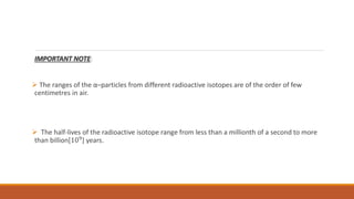 IMPORTANT NOTE:
 The ranges of the α–particles from different radioactive isotopes are of the order of few
centimetres in air.
 The half-lives of the radioactive isotope range from less than a millionth of a second to more
than billion[109
] years.
 