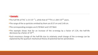 Example:
The half life of ThC’ is 3 X 10−7s, while that of 232Th is 1.38 X 1010 years.
The range of the α–particles emitted by them are 8.57 cm and 2.49 cm.
The corresponding energies are 8.78 MeV and 3.97 MeV.
The example shows that for an increase of the α–energy by a factor of 2.24, the half-life
decreases by a factor of 1024
.
Such enormous change of the half-life due to relatively small change of the α–energy can be
explained by the quantum mechanical theory of potential barrier penetration.
 