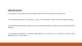 Alpha Ray Spectra:
 α–particles are emitted with a very high velocity from the radioactive substances.
The velocity of the RaC’ α–particles is 1.92 X 107
m/s which is about 1/16 the velocity of light.
Rutherford and Robinson’s experiment on the determination of q/M of the particles gave their
velocity.
S. Rosenblum designed a magnetic spectrograph to measure the α–particle velocities from
different sources accurately.
 