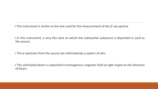 The instrument is similar to the one used for the measurement of the 𝛽-ray spectra.
In this instrument, a very thin wire on which the radioactive substance is deposited is used as
the source.
The α–particles from the source are collimated by a system of slits.
The collimated beam is subjected to homogenous magnetic field at right angles to the direction
of beam.
 