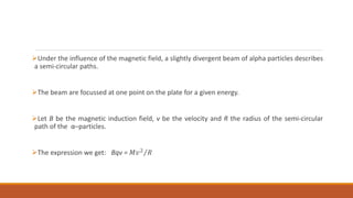 Under the influence of the magnetic field, a slightly divergent beam of alpha particles describes
a semi-circular paths.
The beam are focussed at one point on the plate for a given energy.
Let B be the magnetic induction field, v be the velocity and R the radius of the semi-circular
path of the α–particles.
The expression we get: Bqv = 𝑀𝑣2 𝑅
 