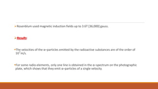 Rosenblum used magnetic induction fields up to 3.6T [36,000] gauss.
Results:
The velocities of the α–particles emitted by the radioactive substances are of the order of
107
m/s.
For some radio-elements, only one line is obtained in the α–spectrum on the photographic
plate, which shows that they emit α–particles of a single velocity.
 