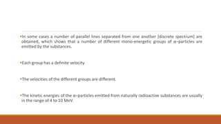 In some cases a number of parallel lines separated from one another [discrete spectrum] are
obtained, which shows that a number of different mono-energetic groups of α–particles are
emitted by the substances.
Each group has a definite velocity.
The velocities of the different groups are different.
The kinetic energies of the α–particles emitted from naturally radioactive substances are usually
in the range of 4 to 10 MeV.
 