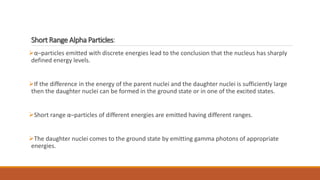 Short Range Alpha Particles:
α–particles emitted with discrete energies lead to the conclusion that the nucleus has sharply
defined energy levels.
If the difference in the energy of the parent nuclei and the daughter nuclei is sufficiently large
then the daughter nuclei can be formed in the ground state or in one of the excited states.
Short range α–particles of different energies are emitted having different ranges.
The daughter nuclei comes to the ground state by emitting gamma photons of appropriate
energies.
 