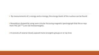  By measurements of 𝛾-energy and α–energy, the energy levels of the nucleus can be found.
Rosenblum showed by using semi-circular focussing magnetic spectrograph that the α–rays
from ThC [𝐵𝑖212] are not monoenergetic.
It consists of several closely spaced mono-energetic groups or α–ray lines
 