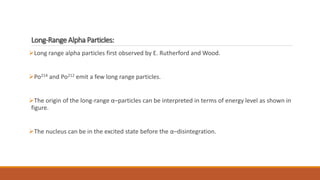 Long-Range Alpha Particles:
Long range alpha particles first observed by E. Rutherford and Wood.
Po214 and Po212 emit a few long range particles.
The origin of the long-range α–particles can be interpreted in terms of energy level as shown in
figure.
The nucleus can be in the excited state before the α–disintegration.
 