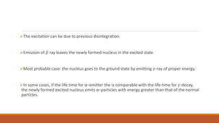 The excitation can be due to previous disintegration.
Emission of 𝛽 ray leaves the newly formed nucleus in the excited state.
Most probable case: the nucleus goes to the ground state by emitting 𝛾-ray of proper energy.
In some cases, if the life time for α–emitter the is comparable with the life-time for 𝛾-decay,
the newly formed excited nucleus emits α–particles with energy greater than that of the normal
particles.
 