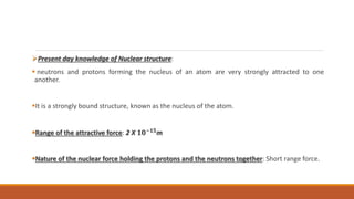 Present day knowledge of Nuclear structure:
 neutrons and protons forming the nucleus of an atom are very strongly attracted to one
another.
It is a strongly bound structure, known as the nucleus of the atom.
Range of the attractive force: 2 X 𝟏𝟎−𝟏𝟓
m
Nature of the nuclear force holding the protons and the neutrons together: Short range force.
 