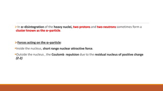 In α–disintegration of the heavy nuclei, two protons and two neutrons sometimes form a
cluster known as the α–particle.
Forces acting on the α–particle:
Inside the nucleus, short range nuclear attractive force.
Outside the nucleus , the Coulomb repulsion due to the residual nucleus of positive charge
(Z-2)
 