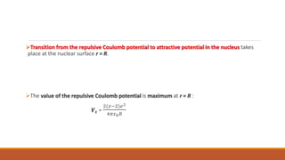 Transition from the repulsive Coulomb potential to attractive potential in the nucleus takes
place at the nuclear surface r = R.
The value of the repulsive Coulomb potential is maximum at r = R :
𝑽𝒄 =
2(𝑧−2)𝑒2
4𝜋𝜀0𝑅
 