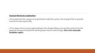 Classical Mechanics explanation:
To escape from the nucleus or to penetrate inside the nucleus: the energy of the α–particle
must be at least equal to 𝑽𝒔
If it is lower, then in some region between the steeply falling curve and the vertical line the
potential energy of the particle will be greater than its total energy. This is the classically
forbidden region.
 