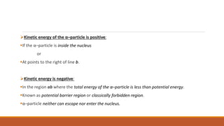 Kinetic energy of the α–particle is positive:
If the α–particle is inside the nucleus
or
At points to the right of line b.
Kinetic energy is negative:
In the region ab where the total energy of the α–particle is less than potential energy.
Known as potential barrier region or classically forbidden region.
α–particle neither can escape nor enter the nucleus.
 