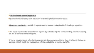 Quantum Mechanical Approach:
Quantum mechanically, such classically forbidden phenomena may occur.
Quantum mechanics - particle is represented by a wave – obeying the Schrodinger equation.
The wave equation for the different regions by substituting the corresponding potentials acting
on the α–particle in these regions.
If these equations are solved with appropriate boundary conditions, then it is found that an α–
particle initially inside the nucleus has a finite probability of coming out of it.
 