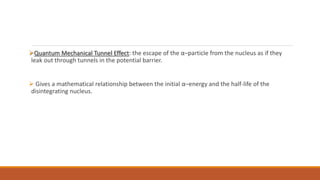Quantum Mechanical Tunnel Effect: the escape of the α–particle from the nucleus as if they
leak out through tunnels in the potential barrier.
 Gives a mathematical relationship between the initial α–energy and the half-life of the
disintegrating nucleus.
 