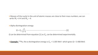 Masses of the nuclei in the unit of atomic masses are close to their mass numbers, we can
write 𝑀1= A-4 and 𝑀𝛼 = 4.
Alpha disintegration energy-
Q = 𝐸𝛼
𝐴
𝐴−4
----------------------------------------------------------------[2]
Q can be determined from equation [1] as 𝐸𝛼 can be determined experimentally.
Example: 210Po, the α disintegration energy is 𝐸𝛼 = 5.305 MeV which gives Q = 5.408 MeV.
 