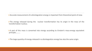 Accurate measurement of α disintegration energy is important from theoretical point of view.
The energy released during the nuclear transformation has its origin in the mass of the
transformation nucleus.
A part of this mass is converted into energy according to Einstein’s mass-energy equivalent
principle……….
The large quantity of energy released in α disintegration energy has also the same origin.
 