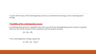  A part of the mass of the disintegrating nucleus is converted into energy as the α disintegration
energy.
Possibility of the α disintegration process:
α disintegration process is possible when the mass M of the disintegrating parent nucleus is greater
then the sum of the masses of the α-particle and the product nucleus.
M > 𝑀𝛼+ 𝑀1
The α disintegration energy is given by:
Q = (M - 𝑀𝛼 - 𝑀1)𝑐2
 