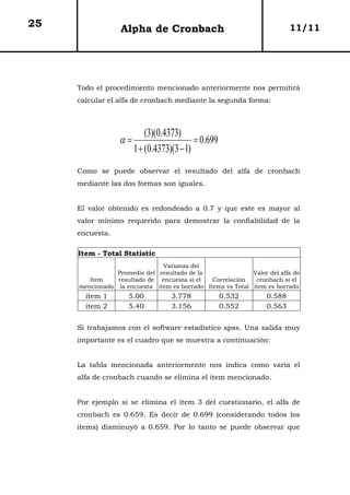 25                Alpha de Cronbach                                      11/11




     Todo el procedimiento mencionado anteriormente nos permitirá
     calcular el alfa de cronbach mediante la segunda forma:



                           (3)(0.4373)
                  α=                       = 0.699
                       1 + (0.4373)(3 − 1)
     Como se puede observar el resultado del alfa de cronbach
     mediante las dos formas son iguales.


     El valor obtenido es redondeado a 0.7 y que este es mayor al
     valor mínimo requerido para demostrar la confiabilidad de la
     encuesta.

     Item - Total Statistic
                              Varianza del
                Promedio del resultado de la               Valor del alfa de
        Item    resultado de encuesta si el   Correlación   cronbach si el
     mencionado la encuesta item es borrado Items vs Total item es borrado
       item 1       5.00           3.778             0.532       0.588
       item 2       5.40           3.156             0.552       0.563


     Si trabajamos con el software estadístico spss. Una salida muy
     importante es el cuadro que se muestra a continuación:


     La tabla mencionada anteriormente nos indica como varía el
     alfa de cronbach cuando se elimina el item mencionado.


     Por ejemplo si se elimina el item 3 del cuestionario, el alfa de
     cronbach es 0.659. Es decir de 0.699 (considerando todos los
     items) disminuyó a 0.659. Por lo tanto se puede observar que
 