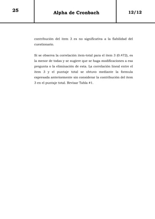 25               Alpha de Cronbach                                 12/12




     contribución del item 3 es no significativa a la fiabilidad del
     cuestionario.


     Si se observa la correlación item-total para el item 3 (0.472), es
     la menor de todas y se sugiere que se haga modificaciones a esa
     pregunta o la eliminación de esta. La correlación lineal entre el
     item 3 y el puntaje total se obtuvo mediante la formula
     expresada anteriormente sin considerar la contribución del item
     3 en el puntaje total. Revisar Tabla #1.
 