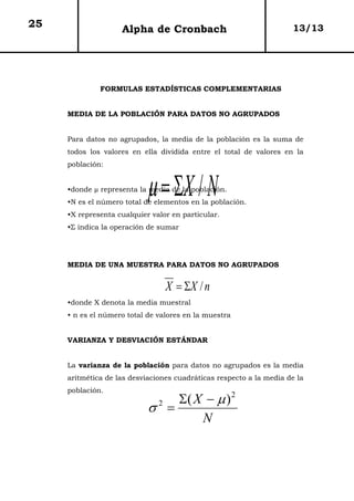 25                  Alpha de Cronbach                                13/13




              FORMULAS ESTADÍSTICAS COMPLEMENTARIAS


     MEDIA DE LA POBLACIÓN PARA DATOS NO AGRUPADOS


     Para datos no agrupados, la media de la población es la suma de
     todos los valores en ella dividida entre el total de valores en la
     población:



                            µ = ΣX / N
     •donde µ representa la media de la población.
     •N es el número total de elementos en la población.
     •X representa cualquier valor en particular.
     •Σ indica la operación de sumar




     MEDIA DE UNA MUESTRA PARA DATOS NO AGRUPADOS


                                 X = ΣX / n
     •donde X denota la media muestral
     • n es el número total de valores en la muestra


     VARIANZA Y DESVIACIÓN ESTÁNDAR


     La varianza de la población para datos no agrupados es la media
     aritmética de las desviaciones cuadráticas respecto a la media de la
     población.
                                 Σ( X − µ ) 2
                            σ2 =
                                     N
 