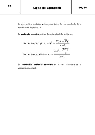 25                  Alpha de Cronbach                             14/14




     La desviación estándar poblacional (s) es la raíz cuadrada de la
     variancia de la población.


     La variancia muestral estima la variancia de la población.


                                  Σ( X − X ) 2
                                       2
         Fórmula conceptual = S =
                                      n −1
                                        (ΣX ) 2
                                 ΣX -
                                    2

                              2
         Fórmula operativa = S =           n
                                      n −1

     La desviación estándar muestral es la raíz cuadrada de la
     variancia muestral.
 