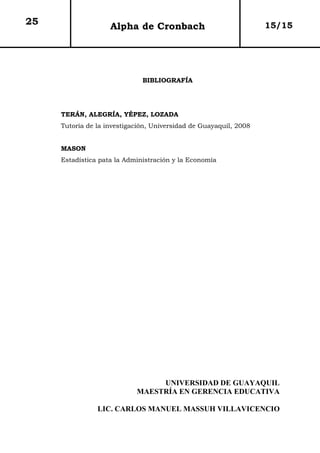 25                  Alpha de Cronbach                              15/15




                              BIBLIOGRAFÍA




     TERÁN, ALEGRÍA, YÉPEZ, LOZADA
     Tutoría de la investigación, Universidad de Guayaquil, 2008


     MASON
     Estadística pata la Administración y la Economía




                                 UNIVERSIDAD DE GUAYAQUIL
                            MAESTRÍA EN GERENCIA EDUCATIVA

                LIC. CARLOS MANUEL MASSUH VILLAVICENCIO
 