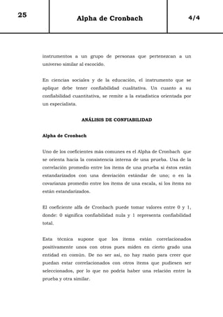 25                      Alpha de Cronbach                                 4/4




     instrumentos a un grupo de personas que pertenezcan a un
     universo similar al escocido.


     En ciencias sociales y de la educación, el instrumento que se
     aplique debe tener confiabilidad cualitativa. Un cuanto a su
     confiabilidad cuantitativa, se remite a la estadística orientada por
     un especialista.


                         ANÁLISIS DE CONFIABILIDAD


     Alpha de Cronbach


     Uno de los coeficientes más comunes es el Alpha de Cronbach que
     se orienta hacia la consistencia interna de una prueba. Usa de la
     correlación promedio entre los ítems de una prueba si éstos están
     estandarizados con una desviación estándar de uno; o en la
     covarianza promedio entre los ítems de una escala, si los ítems no
     están estandarizados.


     El coeficiente alfa de Cronbach puede tomar valores entre 0 y 1,
     donde: 0 significa confiabilidad nula y 1 representa confiabilidad
     total.


     Esta     técnica   supone   que   los   ítems   están   correlacionados
     positivamente unos con otros pues miden en cierto grado una
     entidad en común. De no ser así, no hay razón para creer que
     puedan estar correlacionados con otros ítems que pudiesen ser
     seleccionados, por lo que no podría haber una relación entre la
     prueba y otra similar.
 