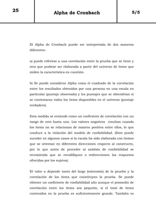 25                   Alpha de Cronbach                                5/5




     El Alpha de Cronbach puede ser interpretada de dos maneras
     diferentes:


     a) puede referirse a una correlación entre la prueba que se tiene y
     otra que pudiese ser elaborada a partir del universo de ítems que
     miden la característica en cuestión.


     b) Se puede considerar Alpha como el cuadrado de la correlación
     entre los resultados obtenidos por una persona en una escala en
     particular (puntaje observado) y los puntajes que se obtendrían si
     se contestaran todos los ítems disponibles en el universo (puntaje
     verdadero).


     Esta medida se entiende como un coeficiente de correlación con un
     rango de cero hasta uno. Los valores negativos resultan cuando
     los ítems no se relacionan de manera positiva entre ellos, lo que
     conduce a la violación del modelo de confiabilidad. (Esto puede
     suceder en algunos casos si la escala ha sido elaborada con itemes
     que se orientan en diferentes direcciones respecto al constructo,
     por lo que antes de proceder al análisis de confiabilidad se
     recomienda que se recodifiquen o redireccionen las respuesta
     ofrecidas por los sujetos).


     El valor a depende tanto del largo (extensión) de la prueba y la
     correlación de los ítems que constituyen la prueba. Se puede
     obtener un coeficiente de confiabilidad alto aunque el promedio de
     correlación entre los ítems sea pequeño, si el total de ítems
     contenidos en la prueba es suficientemente grande. También es
 