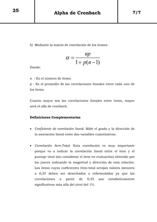 25                    Alpha de Cronbach                                  7/7




     b) Mediante la matriz de correlación de los ítemes.


                                     np
                             α=
                                1 + p(n − 1)
     Donde:


     n : Es el número de ítems.
     p : Es el promedio de las correlaciones lineales entre cada uno de
     los ítems.


     Cuanto mayor sea las correlaciones lineales entre items, mayor
     será el alfa de cronbach.


     Definiciones Complementarias


     •   Coeficiente de correlación lineal: Mide el grado y la dirección de
         la asociación lineal entre dos variables cuantitativas.


     •   Correlación Item-Total: Esta correlación es muy importante
         porque va a indicar la correlación lineal entre el ítem y el
         puntaje total (sin considerar el item en evaluación) obtenido por
         los jueces indicando la magnitud y dirección de esta relación.
         Los ítems cuyos coeficientes ítem-total arrojan valores menores
         a 0,35 deben ser desechados o reformulados ya que las
         correlaciones   a    partir   de   0,35     son   estadísticamente
         significativas más allá del nivel del 1%.
 