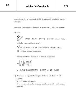 25                   Alpha de Cronbach                                         9/9




     A continuación se calculará el alfa de cronbach mediante los dos
     métodos:


     a) Aplicando la siguiente fórmula para calcular el alfa de cronbach:


     Donde:
         K

        ∑ S =( 1.075
        i =1
                i
                 2
                          2   + 1.2472 + 1.0542 ) = 3.82155 (ver desviación

        estándar en el cuadro anterior).

        S t2= 2.67498702      2   = 7.156 ( ver desviación estandar total ).

        K = 3 ( # de items o preguntas).


        Reemplazando los valores en la fórmula se obtiene:


             3   3.82155 
        α =   1 −         
             3 − 1  7.156 

        α= (1.5)(1-0.534034377) = 0.698948435 = 0.699


     c) Aplicando la segunda forma para hallar el alfa de cronbach
        Donde:
        N: es el número de ítems.
        p: es el promedio de las correlaciones lineales entre cada uno de
        los ítems.
 