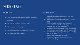 SCORE CAKE
INGREDIENTS
❖ 1 box german chocolate cake mix, and any ingredients
it requires
❖ 1 (14 oz) can sweetened condensed milk
❖ 1 (16 oz) jar caramel topping
❖ 1 (8 oz) container cool whip, thawed to room temp
❖ 3-6 Heath Candy Bars, chopped
INSTRUCTIONS
❖ Bake cake according to directions in a 9x13 pan.
❖ Let the cake cool for about 5 minutes.
❖ Poke holes in cake with the handle end of a wooden
spoon.
❖ While the cake is still warm, slowly pour over
sweetened condensed milk over the top making sure
some gets in all the holes of the cake.
❖ Next drizzle the caramel topping evenly over the cake
slowly, making sure some gets in all the holes as well.
❖ Once the cake is completely cooled, Spread cool whip
over the top evenly.
❖ Sprinkle with Heath Candy bar pieces.
❖ Store in the fridge until ready to eat. Store any
leftovers in the fridge
 