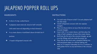 JALAPENO POPPER ROLL UPS
INGREDIENTS
❖ 8 slices of crisp, cooked bacon
❖ 4 jalapenos stem removed, sliced in half vertically
with seeds removed (depending on heat tolerance)
❖ 4 oz cream cheese or neufchatel cheese divided into 8
portions
❖ 1 8-pack refrigerated crescent rolls
INSTRUCTIONS
❖ Cut each strip of bacon in half. Cut each jalapeno half
into thin strips.
❖ Unroll refrigerated crescent rolls into separate
triangles.
❖ Place two bacon halves on top of the fat end of one
crescent triangle.
❖ Layer with 1/2 oz cream cheese, and then place the
strips of half a jalapeno on top of the cream cheese.
❖ Roll from the fat end of the crescent triangle, up and
over the fillings until you reach the pointy tip.
❖ Place the tip side down onto a prepared baking tray
with parchment paper or a silicone baking mat.
❖ Bake at 375 degrees Fahrenheit for 9 to 15 minutes or
until golden brown on top and bottom of the crescent
rolls.
 