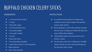 BUFFALO CHICKEN CELERY STICKS
INGREDIENTS
❖ ½ c hot sauce such as Frank’s
❖ ½ c butter
❖ 1 tbsp white vinegar
❖ ¼ tso Worcestershire sauce
❖ ¼ tsp cayenne pepper
❖ 1 clove garlic crushed
❖ ¼ tsp salt
❖ 2 tbsp cream cheese
❖ 1 lb cooked chicken shredded
❖ 1 bunch celery cut into 2-3 inch long pieces
❖ Ranch (optional)
❖ Green onions (optional
INSTRUCTIONS
❖ In a medium-sized saucepan over medium heat
combine hot sauce, butter, vinegar, Worcestershire,
cayenne, garlic and salt.
❖ Bring ingredients to a boil while whisking constantly.
Once the sauce is boiling, turn off heat and add cream
cheese. Whisk until combined.
❖ Add shredded chicken to the sauce and toss until
chicken is coated.
❖ Fill each celery stick with 1-2 tablespoons of buffalo
chicken. Drizzle each stick with ranch dressing and
top with green onions. Enjoy!
 