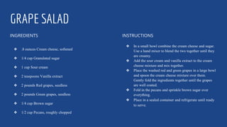GRAPE SALAD
INGREDIENTS
❖ .8 ounces Cream cheese, softened
❖ 1/4 cup Granulated sugar
❖ 1 cup Sour cream
❖ 2 teaspoons Vanilla extract
❖ 2 pounds Red grapes, seedless
❖ 2 pounds Green grapes, seedless
❖ 1/4 cup Brown sugar
❖ 1/2 cup Pecans, roughly chopped
INSTRUCTIONS
❖ In a small bowl combine the cream cheese and sugar.
Use a hand mixer to blend the two together until they
are creamy.
❖ Add the sour cream and vanilla extract to the cream
cheese mixture and mix together.
❖ Place the washed red and green grapes in a large bowl
and spoon the cream cheese mixture over them.
Gently fold the ingredients together until the grapes
are well coated.
❖ Fold in the pecans and sprinkle brown sugar over
everything.
❖ Place in a sealed container and refrigerate until ready
to serve.
 
